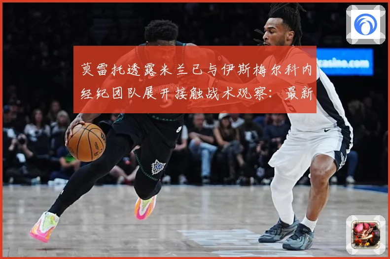 莫雷托透露米兰已与伊斯梅尔科内经纪团队展开接触战术观察：最新赛事动态与深度分析