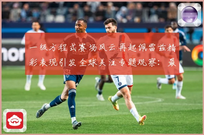一级方程式赛场风云再起佩雷兹精彩表现引发全球关注专题观察：最新赛事动态与深度分析