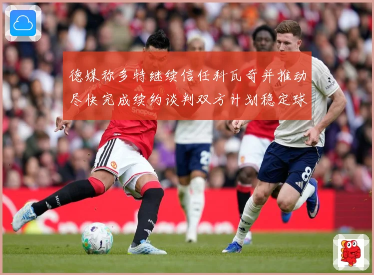 德媒称多特继续信任科瓦奇并推动尽快完成续约谈判双方计划稳定球战术观察：最新赛事动态与深度分析