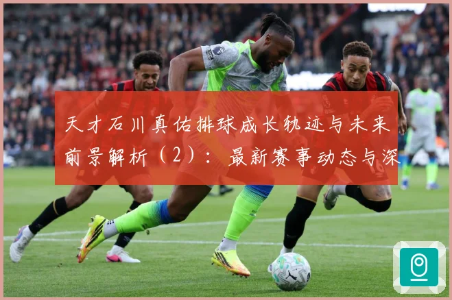 天才石川真佑排球成长轨迹与未来前景解析（2）：最新赛事动态与深度分析