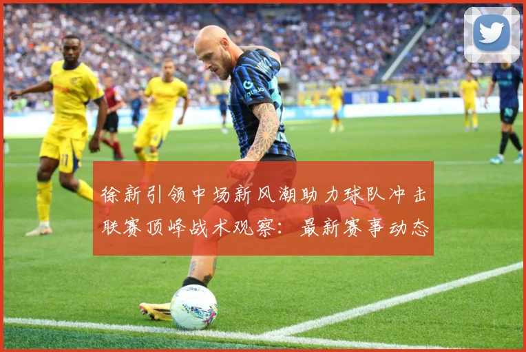 徐新引领中场新风潮助力球队冲击联赛顶峰战术观察：最新赛事动态与深度分析