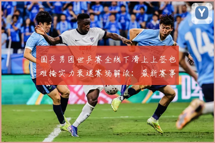 国乒男团世乒赛全线下滑上上签也难掩实力衰退赛场解读：最新赛事动态与深度分析