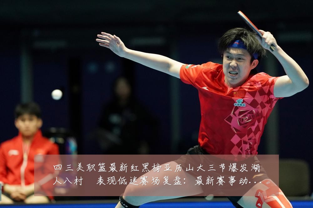 四三美职篮最新红黑榜亚历山大三节爆发湖人八村塁表现低迷赛场复盘:最新赛事动态与深度分析