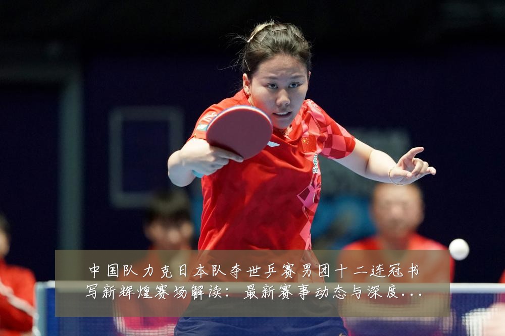 中国队力克日本队夺世乒赛男团十二连冠书写新辉煌赛场解读:最新赛事动态与深度分析